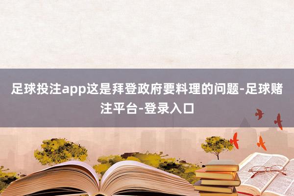 足球投注app这是拜登政府要料理的问题-足球赌注平台-登录入口