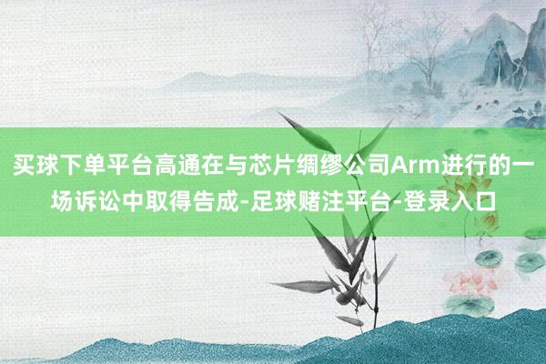 买球下单平台高通在与芯片绸缪公司Arm进行的一场诉讼中取得告成-足球赌注平台-登录入口