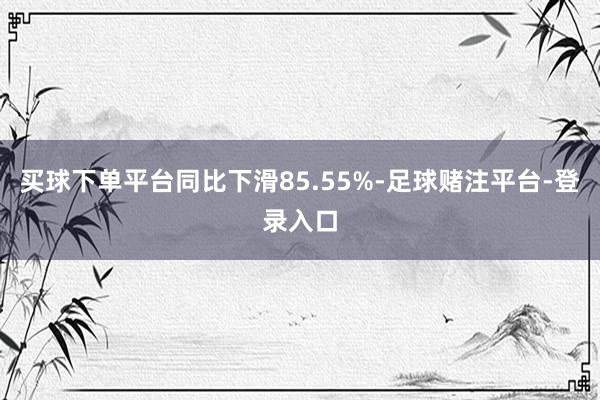 买球下单平台同比下滑85.55%-足球赌注平台-登录入口