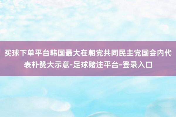 买球下单平台韩国最大在朝党共同民主党国会内代表朴赞大示意-足球赌注平台-登录入口