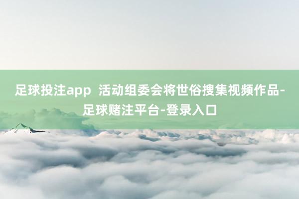 足球投注app  活动组委会将世俗搜集视频作品-足球赌注平台-登录入口