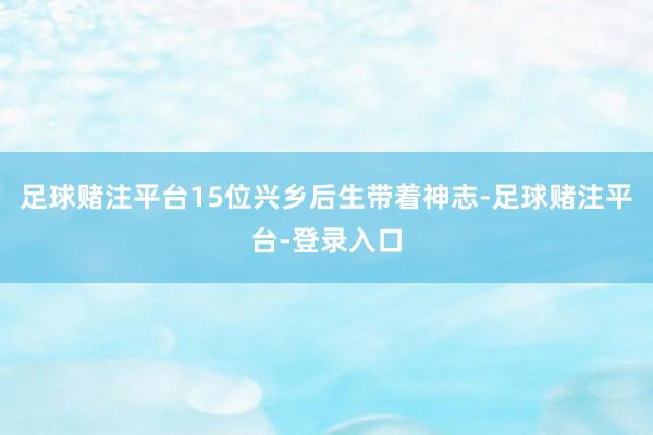 足球赌注平台15位兴乡后生带着神志-足球赌注平台-登录入口