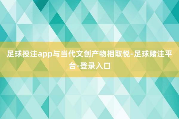 足球投注app与当代文创产物相取悦-足球赌注平台-登录入口