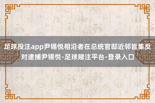 足球投注app尹锡悦相沿者在总统官邸近邻皆集反对逮捕尹锡悦-足球赌注平台-登录入口