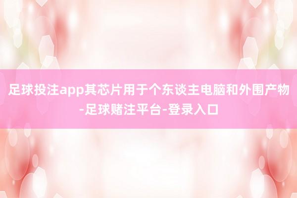足球投注app其芯片用于个东谈主电脑和外围产物-足球赌注平台-登录入口