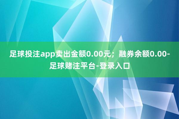 足球投注app卖出金额0.00元；融券余额0.00-足球赌注平台-登录入口