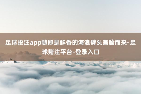 足球投注app随即是鲜香的海浪劈头盖脸而来-足球赌注平台-登录入口