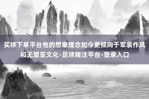 买球下单平台他的想象理念如今更倾向于军装作风和无望亚文化-足球赌注平台-登录入口