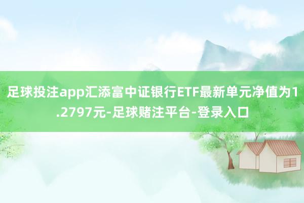 足球投注app汇添富中证银行ETF最新单元净值为1.2797元-足球赌注平台-登录入口